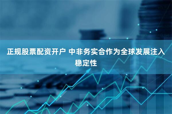 正规股票配资开户 中非务实合作为全球发展注入稳定性