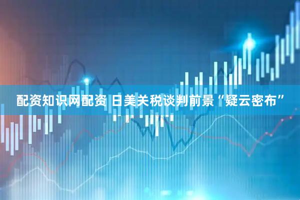 配资知识网配资 日美关税谈判前景“疑云密布”