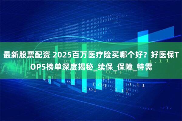 最新股票配资 2025百万医疗险买哪个好？好医保TOP5榜单深度揭秘_续保_保障_特需