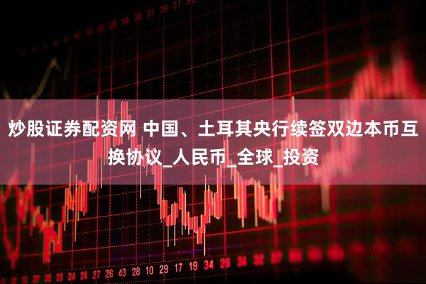 炒股证券配资网 中国、土耳其央行续签双边本币互换协议_人民币_全球_投资