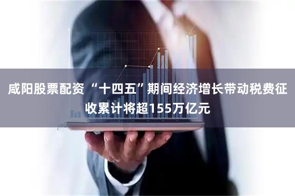 咸阳股票配资 “十四五”期间经济增长带动税费征收累计将超155万亿元