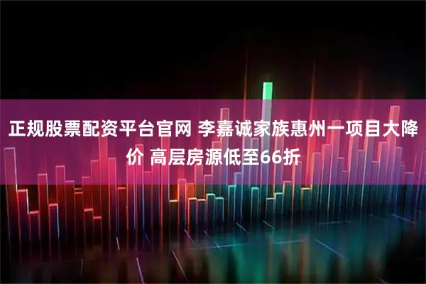 正规股票配资平台官网 李嘉诚家族惠州一项目大降价 高层房源低至66折