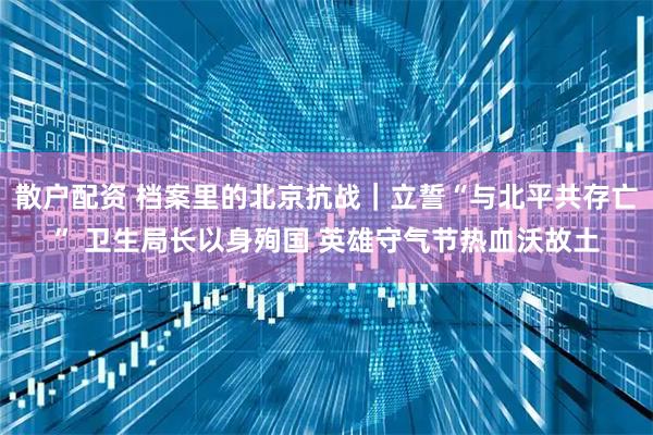 散户配资 档案里的北京抗战｜立誓“与北平共存亡” 卫生局长以身殉国 英雄守气节热血沃故土