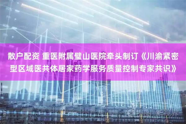 散户配资 重医附属璧山医院牵头制订《川渝紧密型区域医共体居家药学服务质量控制专家共识》