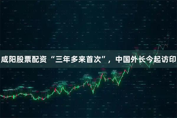 咸阳股票配资 “三年多来首次”，中国外长今起访印