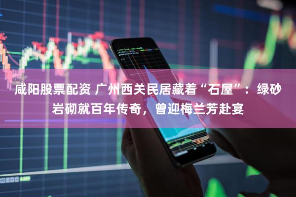 咸阳股票配资 广州西关民居藏着“石屋”：绿砂岩砌就百年传奇，曾迎梅兰芳赴宴
