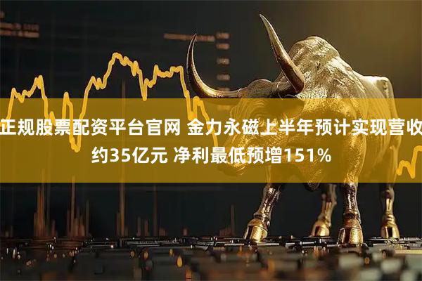 正规股票配资平台官网 金力永磁上半年预计实现营收约35亿元 净利最低预增151%