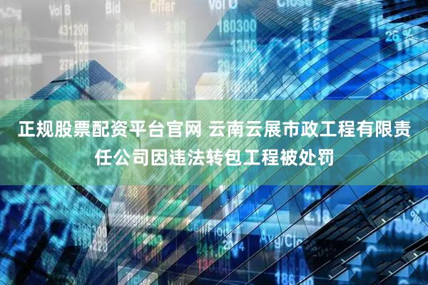 正规股票配资平台官网 云南云展市政工程有限责任公司因违法转包工程被处罚