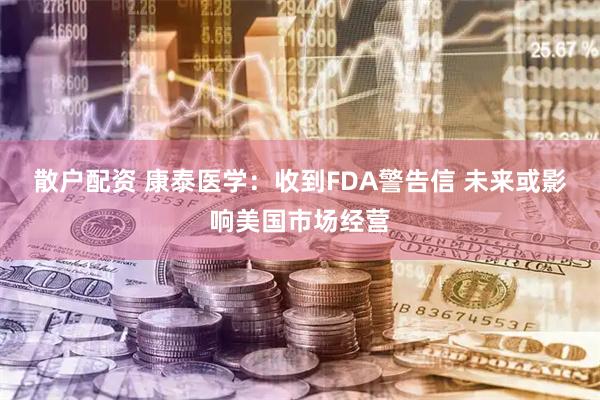 散户配资 康泰医学：收到FDA警告信 未来或影响美国市场经营
