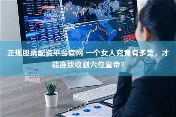 正规股票配资平台官网 一个女人究竟有多美，才能连续收割六位皇帝？