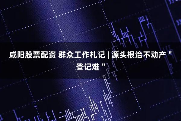 咸阳股票配资 群众工作札记 | 源头根治不动产"登记难"