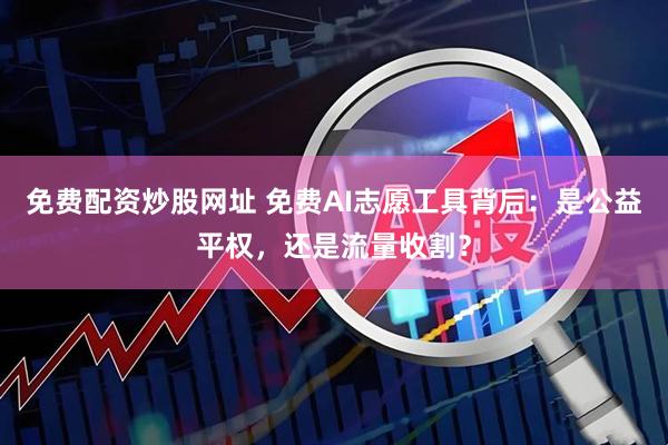 免费配资炒股网址 免费AI志愿工具背后:是公益平权,还是流量收割?
