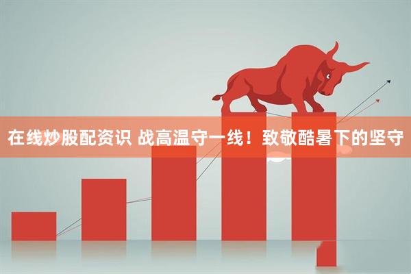 在线炒股配资识 战高温守一线！致敬酷暑下的坚守