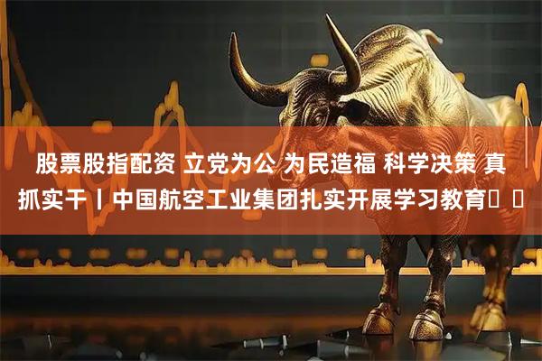 股票股指配资 立党为公 为民造福 科学决策 真抓实干丨中国航空工业集团扎实开展学习教育⑭‌