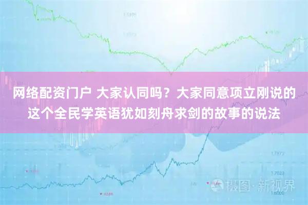 网络配资门户 大家认同吗？大家同意项立刚说的这个全民学英语犹如刻舟求剑的故事的说法