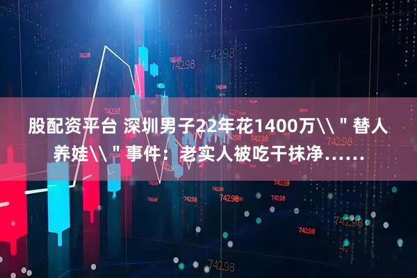 股配资平台 深圳男子22年花1400万\＂替人养娃\＂事件：老实人被吃干抹净……
